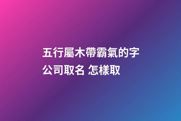 五行屬木帶霸氣的字公司取名 怎樣取-第1張-公司起名-玄機派